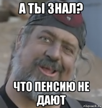а ты знал? что пенсию не дают