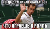 когда друг начал хвастаться что играешь в рояль