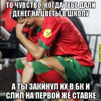 то чувство, когда тебе дали денег на цветы в школу а ты закинул их в бк и слил на первой же ставке