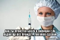  как ты проиграл боссу в пилиции ? ну ладно ща все пройдет , ток укол сделаю !