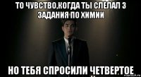 то чувство,когда ты слелал 3 задания по химии но тебя спросили четвертое