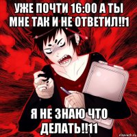 уже почти 16:00 а ты мне так и не ответил!!1 я не знаю что делать!!11