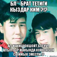 бл** брат тетиги кыздар ким ?!? ал жакиш окшойт,боенуп алыптыр жанында койнокчон сыймык эмеспи !?