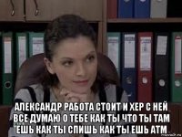  александр работа стоит и хер с ней все думаю о тебе как ты что ты там ешь как ты спишь как ты ешь атм