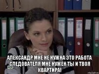  александр мне не нужна это работа следователя мне нужен ты и твоя квартира!