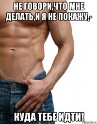 не говори,что мне делать,и я не покажу,- куда тебе идти!