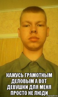  кажусь грамотным деловым а вот девушки для меня просто не люди