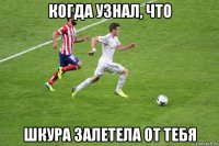 когда узнал, что шкура залетела от тебя