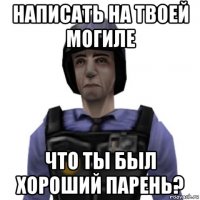 написать на твоей могиле что ты был хороший парень?
