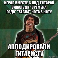 играл вместе с лид-гитарой вивальди "времена года","весна" нота в ноту аплодировали гитаристу