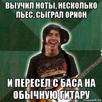 выучил ноты, несколько пьес, сыграл орион и пересел с баса на обычную гитару