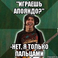 "играешь апояндо?" -нет, я только пальцами