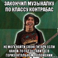 закончил музыкалку по классу контрабас не могу найти свою гитару, если какой-то гад оставит её в горизонтальном положении