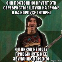 они постоянно крутят эти серебристые штуки на грифе и на корпусе гитары и я никак не могу привыкнуть к её звучанию((9(9(((9(