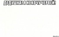 дедушка! я не хочу червей! 