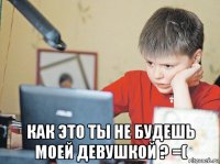  как это ты не будешь моей девушкой ? =(
