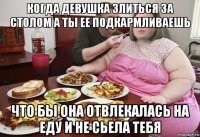 когда девушка злиться за столом а ты ее подкармливаешь что бы она отвлекалась на еду и не сьела тебя
