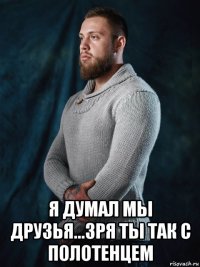  я думал мы друзья...зря ты так с полотенцем