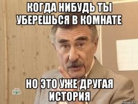 когда нибудь ты уберешься в комнате но это уже другая история