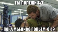 ты полежи тут пока мы пиво попьём, ок ?
