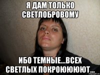 я дам только светлобровому ибо темные...всех светлых покроюююют...