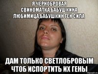 я чернобровая свиноматка.бабушкина любимица,бабушкин ген сила дам только светлобровым чтоб испортить их гены