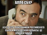 алло,сбу? а в тд есть поклонники российского сыра и московской колбасы. це зрада и ганьба