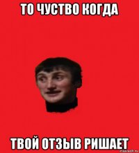 то чуство когда твой отзыв ришает