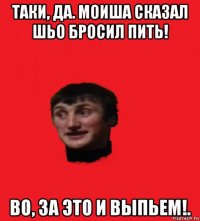 таки, да. моиша сказал шьо бросил пить! во, за это и выпьем!.