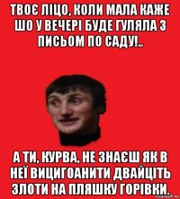 твоє ліцо, коли мала каже шо у вечері буде гуляла з письом по саду!.. а ти, курва, не знаєш як в неї вицигоанити двайціть злоти на пляшку горівки.