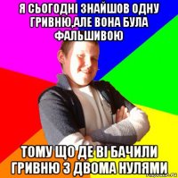 я сьогодні знайшов одну гривню,але вона була фальшивою тому що де ві бачили гривню з двома нулями