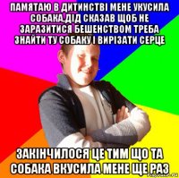 памятаю в дитинстві мене укусила собака,дід сказав щоб не заразитися бешенством треба знайти ту собаку і вирізати серце закінчилося це тим що та собака вкусила мене ще раз