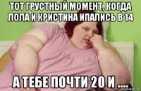 тот грустный момент, когда лола и кристина ипались в 14 а тебе почти 20 и ....
