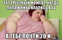 тот грустный момент, когда лола и ника ипались в 14 а тебе почти 20 и ....