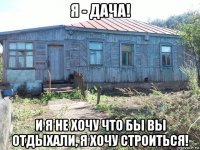 я - дача! и я не хочу что бы вы отдыхали, я хочу строиться!
