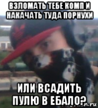 взломать тебе комп и накачать туда порнухи или всадить пулю в ебало?