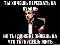 ты хочешь переехать на кубань но ты даже не знаешь на что ты будешь жить