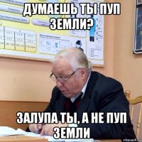 думаешь ты пуп земли? залупа ты, а не пуп земли
