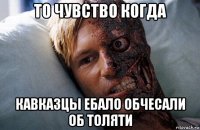 то чувство когда кавказцы ебало обчесали об толяти