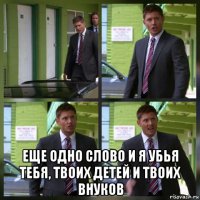  еще одно слово и я убья тебя, твоих детей и твоих внуков
