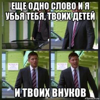eще одно слово и я убья тебя, твоих детей и твоих внуков