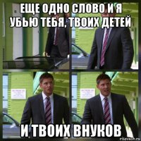 еще одно слово и я убью тебя, твоих детей и твоих внуков