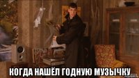  когда нашёл годную музычку
