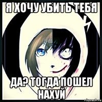 я хочу убить тебя да? тогда пошел нахуй