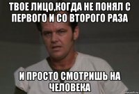 твое лицо,когда не понял с первого и со второго раза и просто смотришь на человека