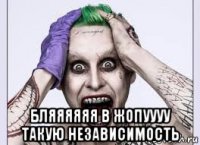  бляяяяяя в жопуууу такую независимость