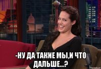  -ну да такие мы,и что дальше...?