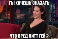 ты хочешь сказать что бред питт гей ?