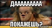 дааааааааа покажешь?