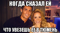 когда сказал ей что увезешь ее в тюмень